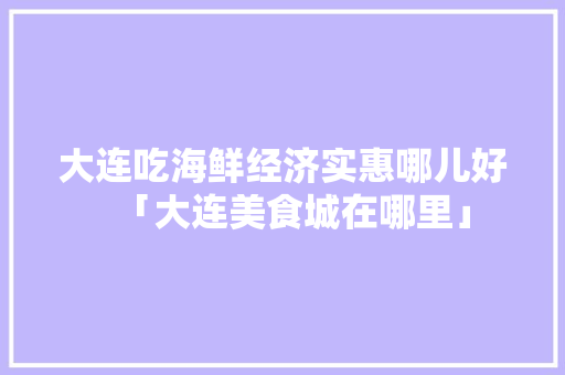 大连吃海鲜经济实惠哪儿好「大连美食城在哪里」 大连吃海鲜经济实惠哪儿好「大连美食城在哪里」 美食食谱