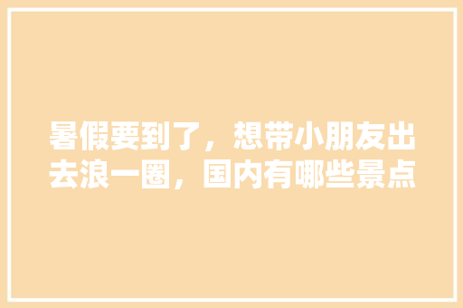 暑假要到了，想带小朋友出去浪一圈，国内有哪些景点适合亲子游「国内旅游景点攻略路线图」 暑假要到了，想带小朋友出去浪一圈，国内有哪些景点适合亲子游「国内旅游景点攻略路线图」 美食食谱