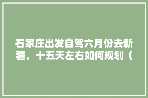 石家庄出发自驾六月份去新疆，十五天左右如何规划（北疆和独库公路）「国内旅游新疆攻略大全」 石家庄出发自驾六月份去新疆，十五天左右如何规划（北疆和独库公路）「国内旅游新疆攻略大全」 时尚潮流