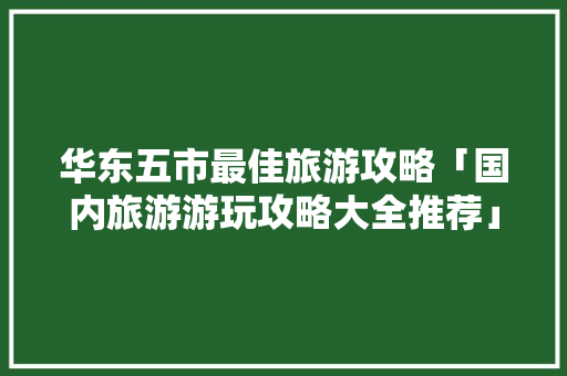 华东五市最佳旅游攻略「国内旅游游玩攻略大全推荐」 华东五市最佳旅游攻略「国内旅游游玩攻略大全推荐」 家庭生活