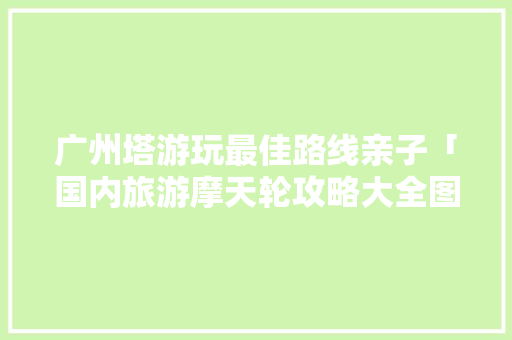 广州塔游玩最佳路线亲子「国内旅游摩天轮攻略大全图片」 广州塔游玩最佳路线亲子「国内旅游摩天轮攻略大全图片」 美食食谱