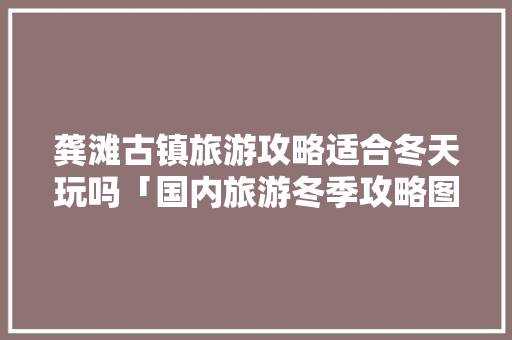 龚滩古镇旅游攻略适合冬天玩吗「国内旅游冬季攻略图片大全」 龚滩古镇旅游攻略适合冬天玩吗「国内旅游冬季攻略图片大全」 旅游指南