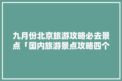 九月份北京旅游攻略必去景点「国内旅游景点攻略四个城市」 九月份北京旅游攻略必去景点「国内旅游景点攻略四个城市」 家庭生活