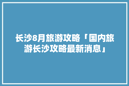 长沙8月旅游攻略「国内旅游长沙攻略最新消息」
