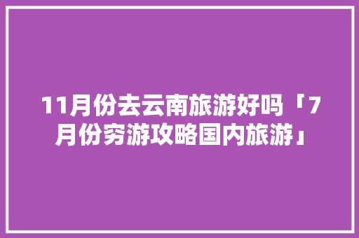 11月份去云南旅游好吗「7月份穷游攻略国内旅游」
