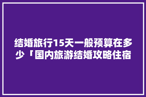 结婚旅行15天一般预算在多少「国内旅游结婚攻略住宿推荐」