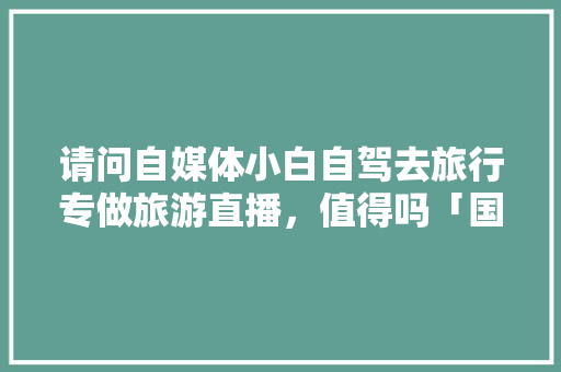 请问自媒体小白自驾去旅行专做旅游直播，值得吗「国内旅游直播攻略自由行是真的吗」 请问自媒体小白自驾去旅行专做旅游直播，值得吗「国内旅游直播攻略自由行是真的吗」 健康知识
