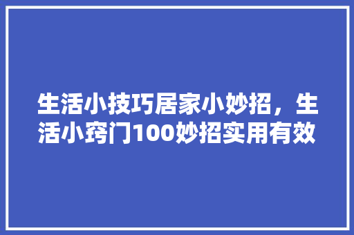 生活小技巧居家小妙招，生活小窍门100妙招实用有效。 生活小技巧居家小妙招，生活小窍门100妙招实用有效。 生活技巧