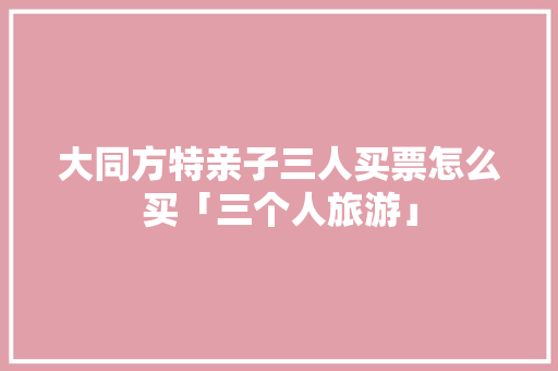 大同方特亲子三人买票怎么买「三个人旅游」 大同方特亲子三人买票怎么买「三个人旅游」 旅游指南