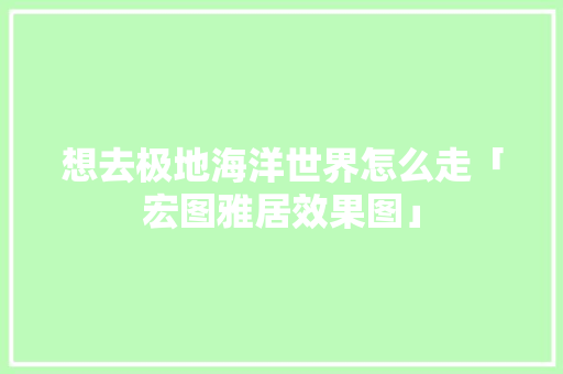 想去极地海洋世界怎么走「宏图雅居效果图」 健康知识 想去极地海洋世界怎么走「宏图雅居效果图」 想去极地海洋世界怎么走「宏图雅居效果图」 健康知识