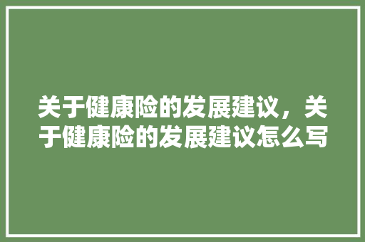 关于健康险的发展建议，关于健康险的发展建议怎么写。 关于健康险的发展建议，关于健康险的发展建议怎么写。 健康知识