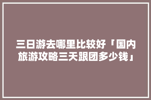 三日游去哪里比较好「国内旅游攻略三天跟团多少钱」 三日游去哪里比较好「国内旅游攻略三天跟团多少钱」 健康知识