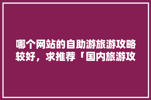 哪个网站的自助游旅游攻略较好，求推荐「国内旅游攻略自助游推荐」 哪个网站的自助游旅游攻略较好，求推荐「国内旅游攻略自助游推荐」 旅游指南