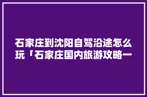 石家庄到沈阳自驾沿途怎么玩「石家庄国内旅游攻略一日游」