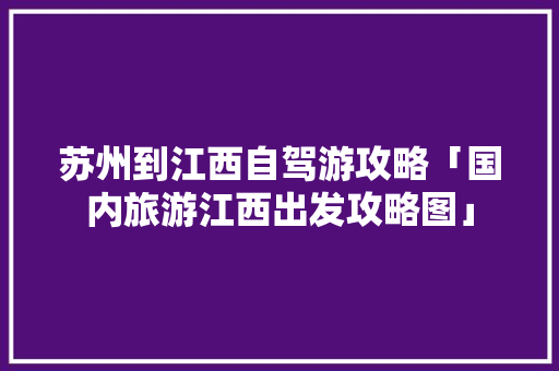 苏州到江西自驾游攻略「国内旅游江西出发攻略图」 旅游指南 苏州到江西自驾游攻略「国内旅游江西出发攻略图」 苏州到江西自驾游攻略「国内旅游江西出发攻略图」 旅游指南