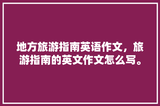 地方旅游指南英语作文，旅游指南的英文作文怎么写。 地方旅游指南英语作文，旅游指南的英文作文怎么写。 旅游指南