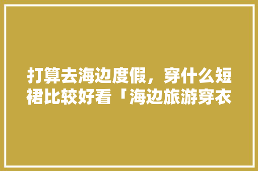 打算去海边度假，穿什么短裙比较好看「海边旅游穿衣搭配」 打算去海边度假，穿什么短裙比较好看「海边旅游穿衣搭配」 美食食谱