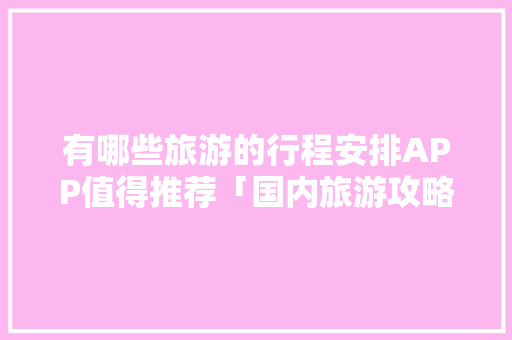 有哪些旅游的行程安排APP值得推荐「国内旅游攻略网址大全最新」 生活技巧 有哪些旅游的行程安排APP值得推荐「国内旅游攻略网址大全最新」 有哪些旅游的行程安排APP值得推荐「国内旅游攻略网址大全最新」 生活技巧
