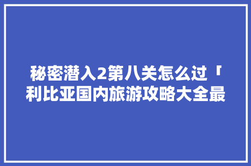 秘密潜入2第八关怎么过「利比亚国内旅游攻略大全最新」 秘密潜入2第八关怎么过「利比亚国内旅游攻略大全最新」 时尚潮流