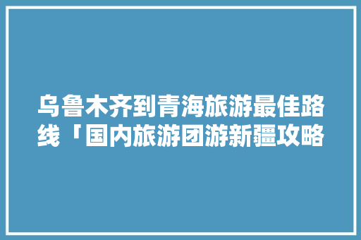乌鲁木齐到青海旅游最佳路线「国内旅游团游新疆攻略图片」 乌鲁木齐到青海旅游最佳路线「国内旅游团游新疆攻略图片」 生活技巧