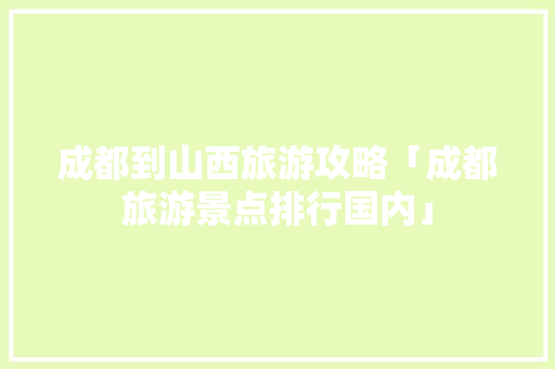 成都到山西旅游攻略「成都旅游景点排行国内」 成都到山西旅游攻略「成都旅游景点排行国内」 时尚潮流