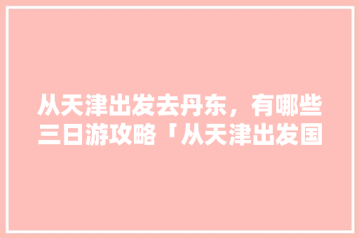 从天津出发去丹东，有哪些三日游攻略「从天津出发国内旅游攻略路线」 从天津出发去丹东，有哪些三日游攻略「从天津出发国内旅游攻略路线」 健康知识