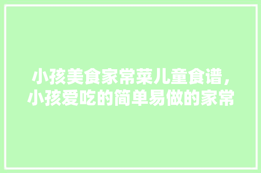 小孩美食家常菜儿童食谱，小孩爱吃的简单易做的家常菜。