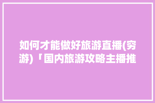 如何才能做好旅游直播(穷游)「国内旅游攻略主播推荐」 如何才能做好旅游直播(穷游)「国内旅游攻略主播推荐」 时尚潮流