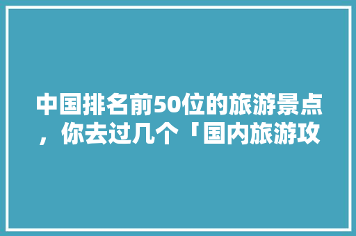 中国排名前50位的旅游景点，你去过几个「国内旅游攻略网站大全免费」 中国排名前50位的旅游景点，你去过几个「国内旅游攻略网站大全免费」 健康知识