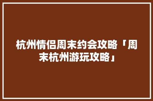 杭州情侣周末约会攻略「周末杭州游玩攻略」 杭州情侣周末约会攻略「周末杭州游玩攻略」 旅游指南