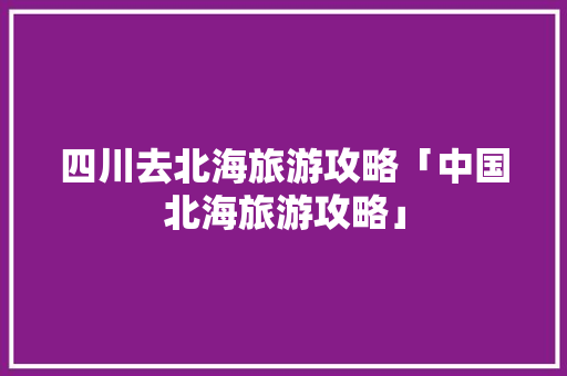 四川去北海旅游攻略「中国北海旅游攻略」 四川去北海旅游攻略「中国北海旅游攻略」 旅游指南