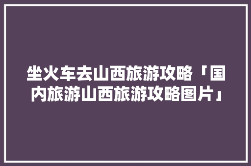 坐火车去山西旅游攻略「国内旅游山西旅游攻略图片」