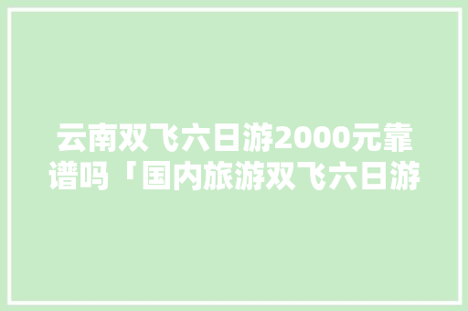 云南双飞六日游2000元靠谱吗「国内旅游双飞六日游攻略图」 美食食谱 云南双飞六日游2000元靠谱吗「国内旅游双飞六日游攻略图」 云南双飞六日游2000元靠谱吗「国内旅游双飞六日游攻略图」 美食食谱