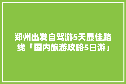 郑州出发自驾游5天最佳路线「国内旅游攻略5日游」 生活技巧 郑州出发自驾游5天最佳路线「国内旅游攻略5日游」 郑州出发自驾游5天最佳路线「国内旅游攻略5日游」 生活技巧
