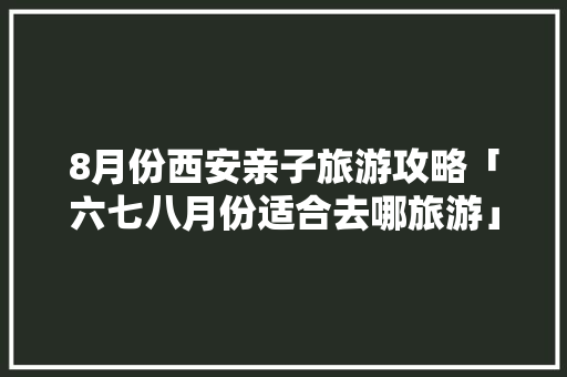 8月份西安亲子旅游攻略「六七八月份适合去哪旅游」 8月份西安亲子旅游攻略「六七八月份适合去哪旅游」 家庭生活