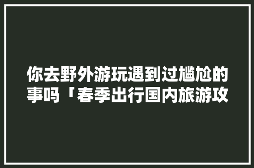 你去野外游玩遇到过尴尬的事吗「春季出行国内旅游攻略大全」 你去野外游玩遇到过尴尬的事吗「春季出行国内旅游攻略大全」 美食食谱