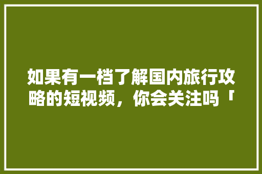 如果有一档了解国内旅行攻略的短视频，你会关注吗「国内旅游必去攻略大全图片」 如果有一档了解国内旅行攻略的短视频，你会关注吗「国内旅游必去攻略大全图片」 生活技巧