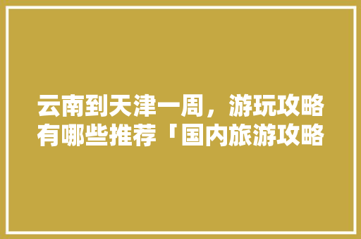 云南到天津一周，游玩攻略有哪些推荐「国内旅游攻略一周几天」 云南到天津一周，游玩攻略有哪些推荐「国内旅游攻略一周几天」 美食食谱
