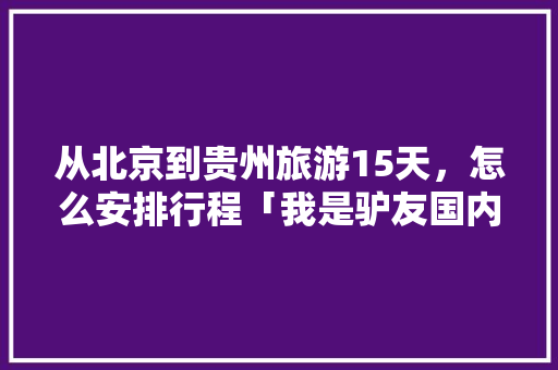 从北京到贵州旅游15天，怎么安排行程「我是驴友国内旅游攻略,15个地区超130份驴友干货」 从北京到贵州旅游15天，怎么安排行程「我是驴友国内旅游攻略,15个地区超130份驴友干货」 时尚潮流