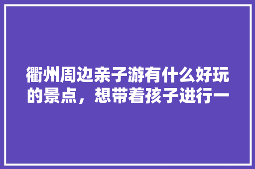 衢州周边亲子游有什么好玩的景点，想带着孩子进行一次研学旅游「国内旅游黄山亲子游攻略」 衢州周边亲子游有什么好玩的景点，想带着孩子进行一次研学旅游「国内旅游黄山亲子游攻略」 时尚潮流