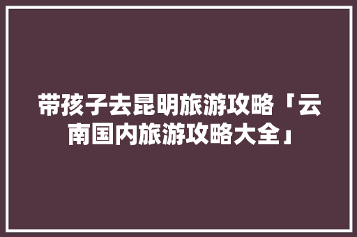 带孩子去昆明旅游攻略「云南国内旅游攻略大全」 带孩子去昆明旅游攻略「云南国内旅游攻略大全」 健康知识