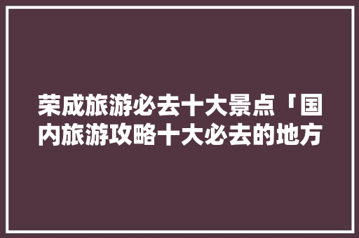 荣成旅游必去十大景点「国内旅游攻略十大必去的地方」 荣成旅游必去十大景点「国内旅游攻略十大必去的地方」 生活技巧