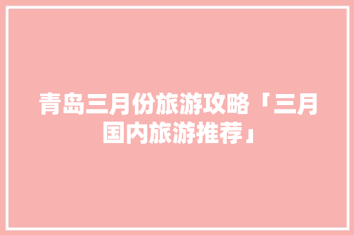 青岛三月份旅游攻略「三月国内旅游推荐」