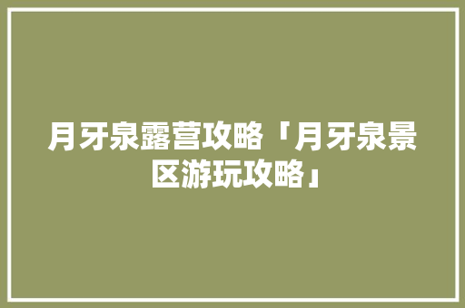 月牙泉露营攻略「月牙泉景区游玩攻略」 月牙泉露营攻略「月牙泉景区游玩攻略」 美食食谱