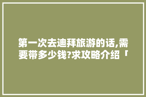 第一次去迪拜旅游的话,需要带多少钱?求攻略介绍「国内旅游攻略定制网站」 第一次去迪拜旅游的话,需要带多少钱?求攻略介绍「国内旅游攻略定制网站」 时尚潮流