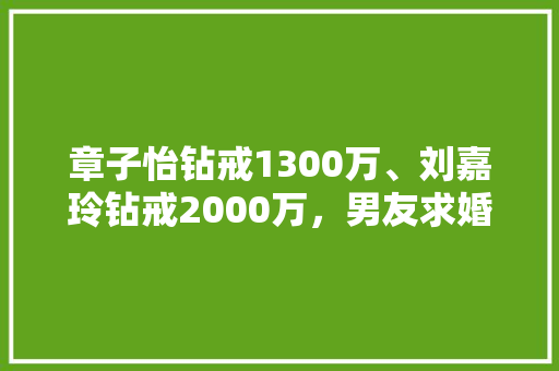 章子怡钻戒1300万、刘嘉玲钻戒2000万，男友求婚没钻戒能接受吗「钻戒知名品牌排行榜」 章子怡钻戒1300万、刘嘉玲钻戒2000万，男友求婚没钻戒能接受吗「钻戒知名品牌排行榜」 时尚潮流