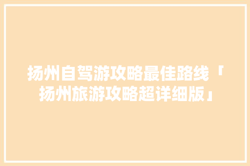 扬州自驾游攻略最佳路线「扬州旅游攻略超详细版」 扬州自驾游攻略最佳路线「扬州旅游攻略超详细版」 家庭生活