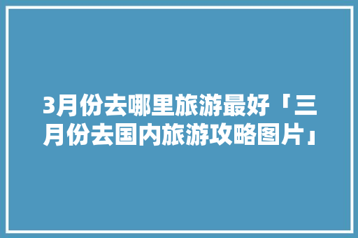 3月份去哪里旅游最好「三月份去国内旅游攻略图片」 3月份去哪里旅游最好「三月份去国内旅游攻略图片」 旅游指南