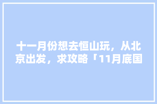十一月份想去恒山玩，从北京出发，求攻略「11月底国内旅游攻略大全」