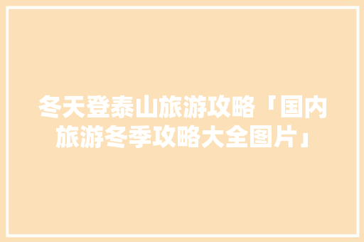 冬天登泰山旅游攻略「国内旅游冬季攻略大全图片」 冬天登泰山旅游攻略「国内旅游冬季攻略大全图片」 美食食谱